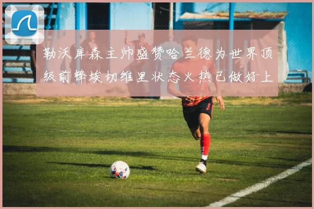 勒沃库森主帅盛赞哈兰德为世界顶级前锋埃切维里状态火热已做好上场准备