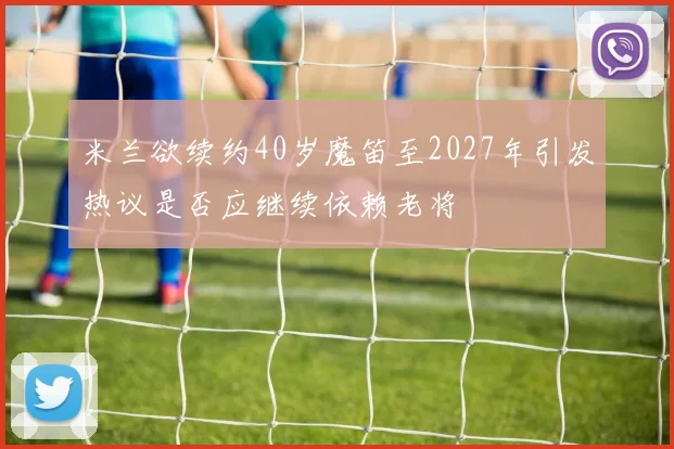 米兰欲续约40岁魔笛至2027年引发热议是否应继续依赖老将