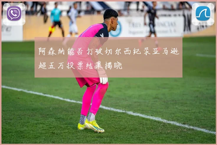 阿森纳能否打破切尔西纪录亚马逊超五万投票结果揭晓