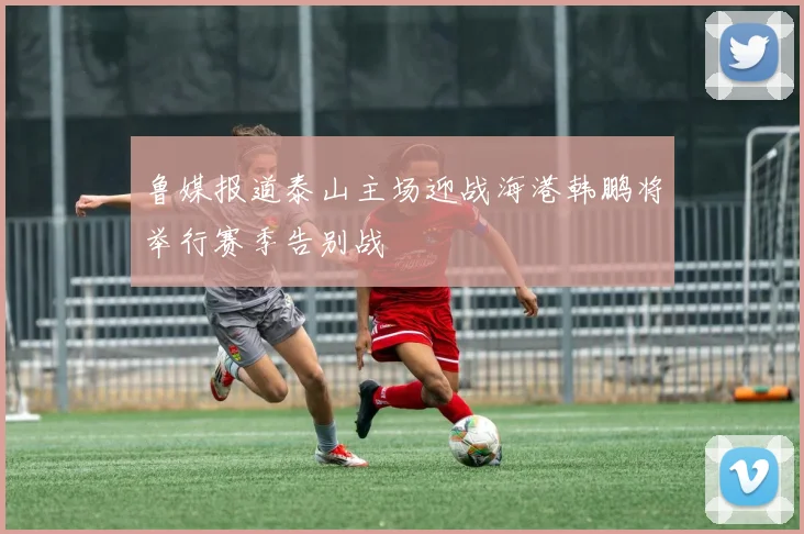 鲁媒报道泰山主场迎战海港韩鹏将举行赛季告别战