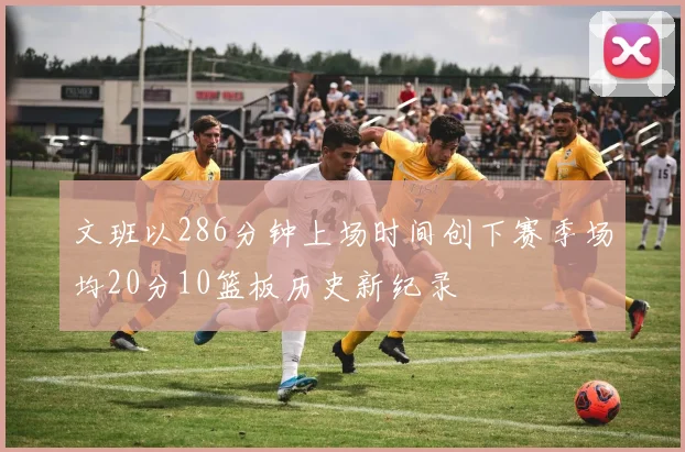 文班以286分钟上场时间创下赛季场均20分10篮板历史新纪录