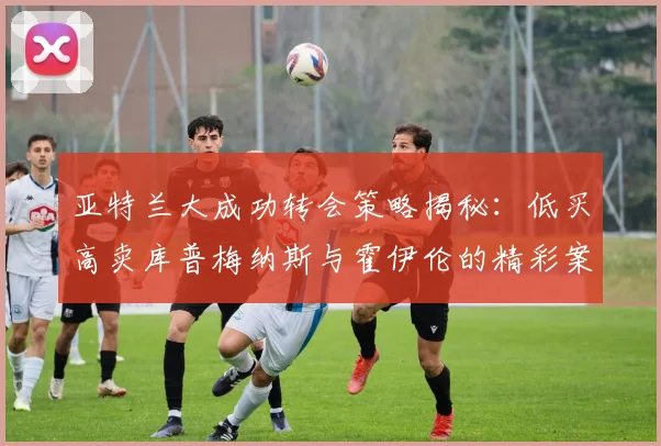 亚特兰大成功转会策略揭秘：低买高卖库普梅纳斯与霍伊伦的精彩案例