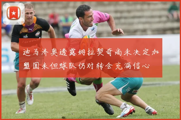 迪马济奥透露姆拉契奇尚未决定加盟国米但球队仍对转会充满信心
