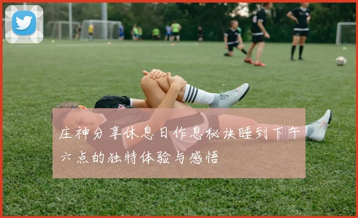 庄神分享休息日作息秘诀睡到下午六点的独特体验与感悟