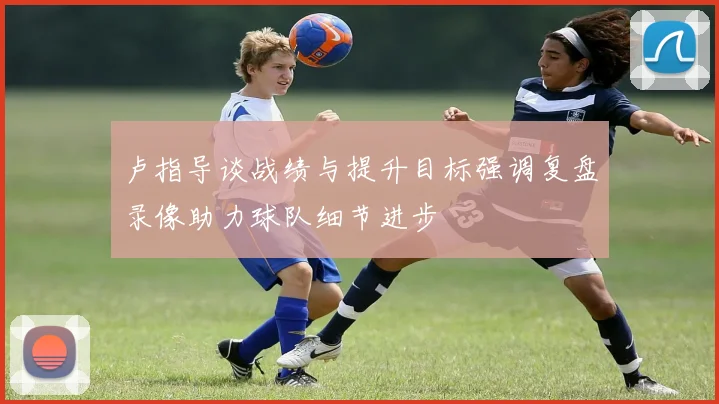 卢指导谈战绩与提升目标强调复盘录像助力球队细节进步