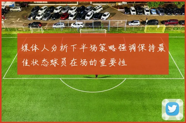媒体人分析下半场策略强调保持最佳状态球员在场的重要性