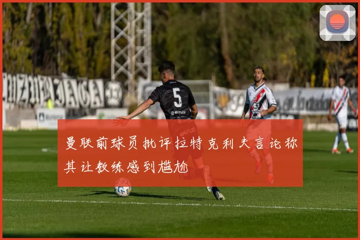 曼联前球员批评拉特克利夫言论称其让教练感到尴尬