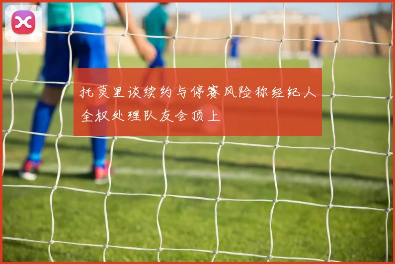 托莫里谈续约与停赛风险称经纪人全权处理队友会顶上