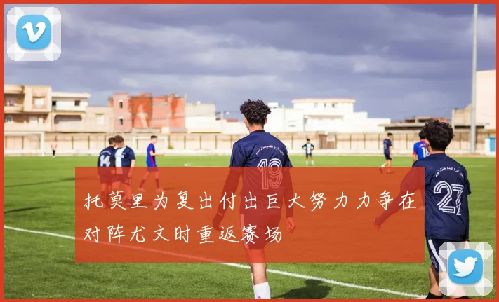 托莫里为复出付出巨大努力力争在对阵尤文时重返赛场