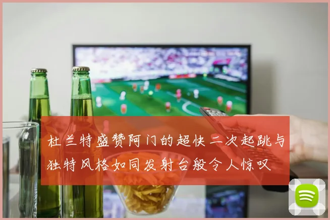 杜兰特盛赞阿门的超快二次起跳与独特风格如同发射台般令人惊叹