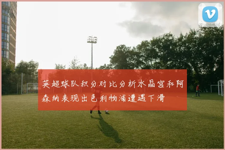 英超球队积分对比分析水晶宫和阿森纳表现出色利物浦遭遇下滑