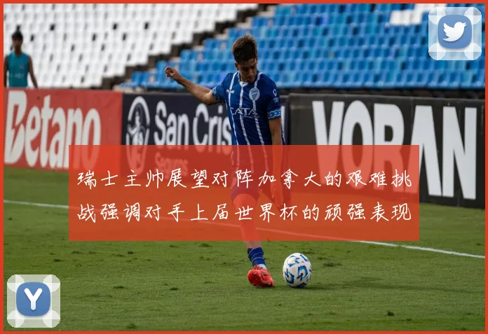 瑞士主帅展望对阵加拿大的艰难挑战强调对手上届世界杯的顽强表现