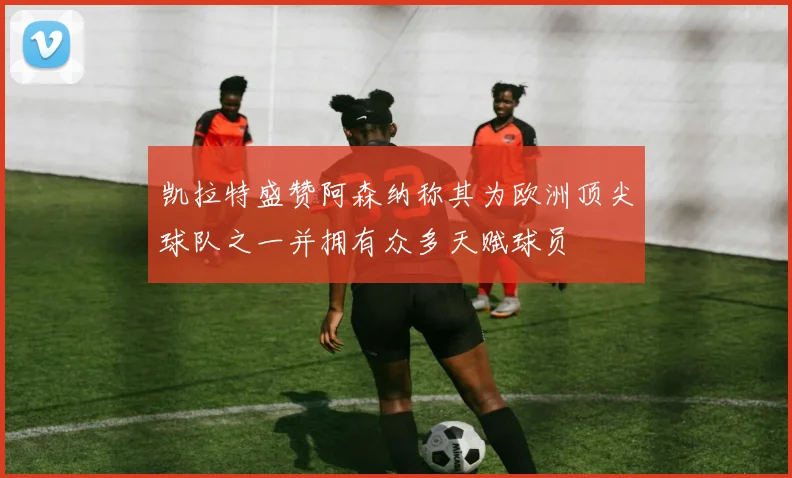 凯拉特盛赞阿森纳称其为欧洲顶尖球队之一并拥有众多天赋球员