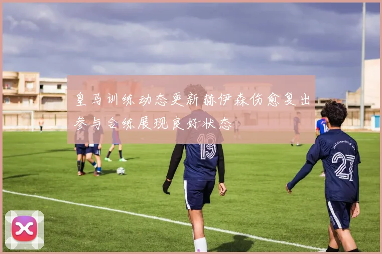 皇马训练动态更新赫伊森伤愈复出参与合练展现良好状态