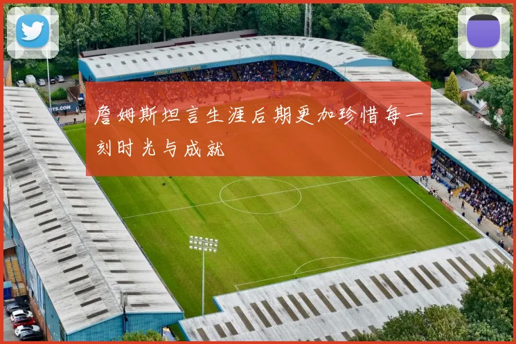 詹姆斯坦言生涯后期更加珍惜每一刻时光与成就