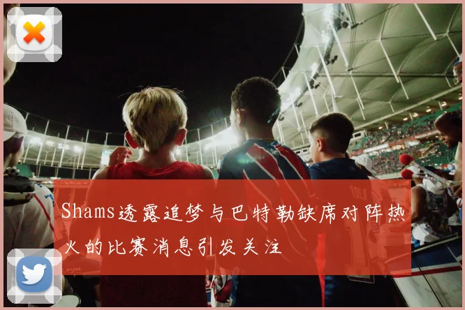 Shams透露追梦与巴特勒缺席对阵热火的比赛消息引发关注