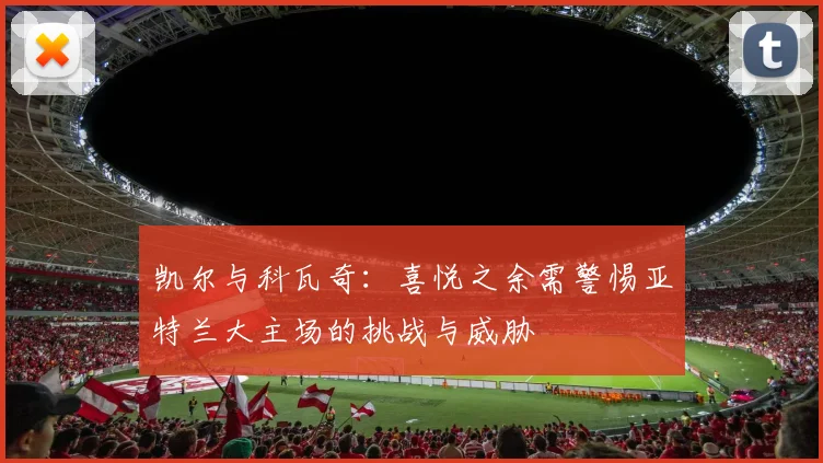 凯尔与科瓦奇：喜悦之余需警惕亚特兰大主场的挑战与威胁