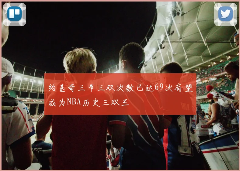 约基奇三节三双次数已达69次有望成为NBA历史三双王