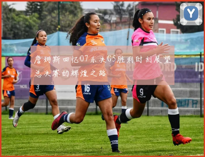 詹姆斯回忆07东决G5胜利时刻展望总决赛的辉煌之路