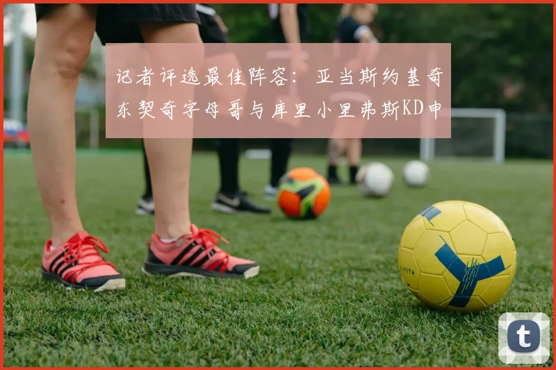 记者评选最佳阵容：亚当斯约基奇东契奇字母哥与库里小里弗斯KD申京入围三阵