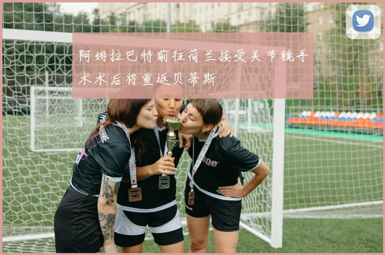 阿姆拉巴特前往荷兰接受关节镜手术术后将重返贝蒂斯