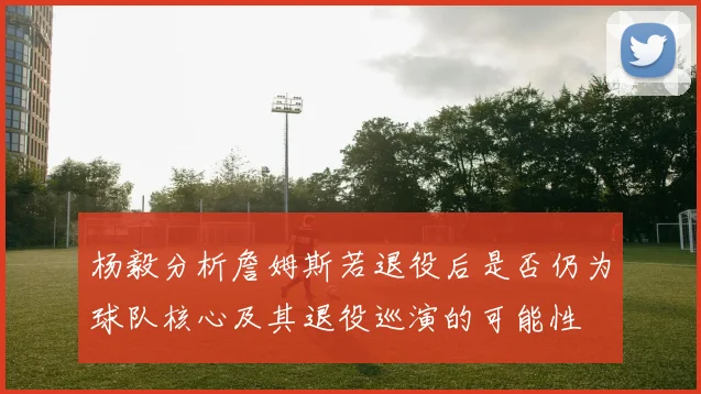 杨毅分析詹姆斯若退役后是否仍为球队核心及其退役巡演的可能性