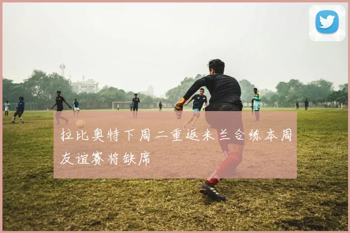 拉比奥特下周二重返米兰合练本周友谊赛将缺席
