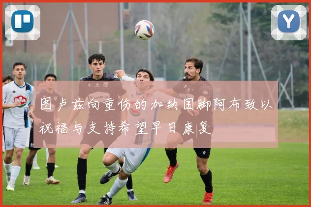 图卢兹向重伤的加纳国脚阿布致以祝福与支持希望早日康复