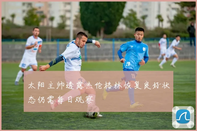 太阳主帅透露杰伦格林恢复良好状态仍需每日观察