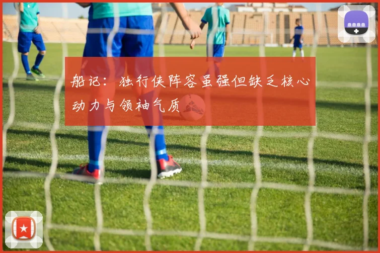 船记：独行侠阵容虽强但缺乏核心动力与领袖气质