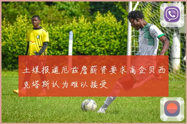 土媒报道厄兹詹薪资要求高企贝西克塔斯认为难以接受