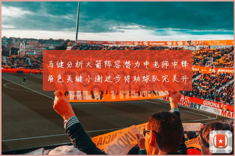 马健分析火箭阵容潜力申老师中锋角色关键小谢进步将助球队完美升级