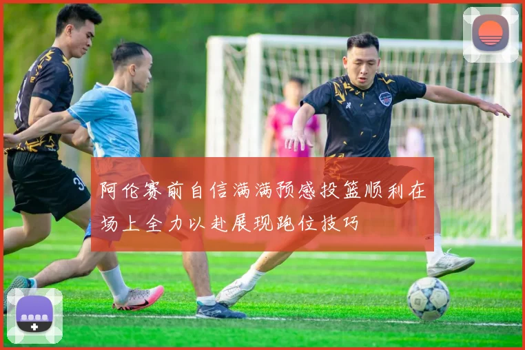 阿伦赛前自信满满预感投篮顺利在场上全力以赴展现跑位技巧