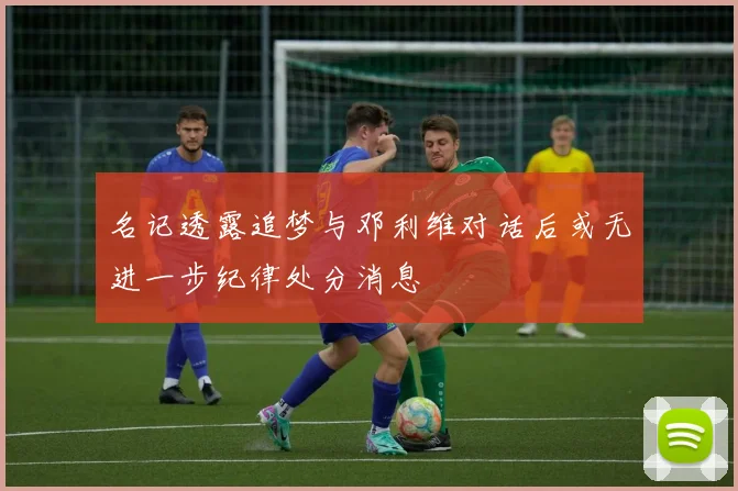 名记透露追梦与邓利维对话后或无进一步纪律处分消息