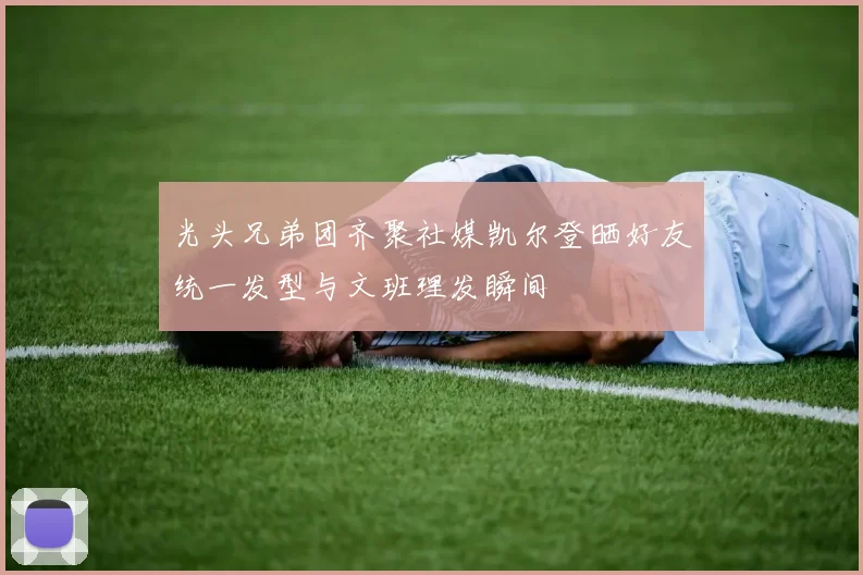 光头兄弟团齐聚社媒凯尔登晒好友统一发型与文班理发瞬间