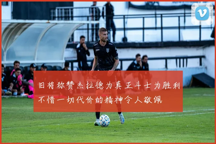 旧将称赞杰拉德为真正斗士为胜利不惜一切代价的精神令人敬佩