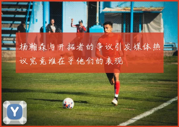 杨瀚森与开拓者的争议引发媒体热议究竟谁在乎他们的表现