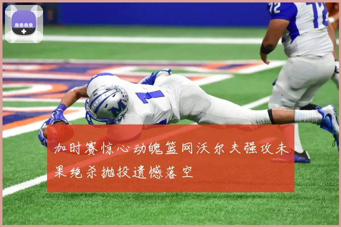 加时赛惊心动魄篮网沃尔夫强攻未果绝杀抛投遗憾落空