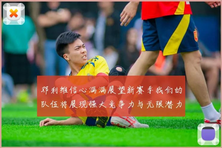 邓利维信心满满展望新赛季我们的队伍将展现强大竞争力与无限潜力