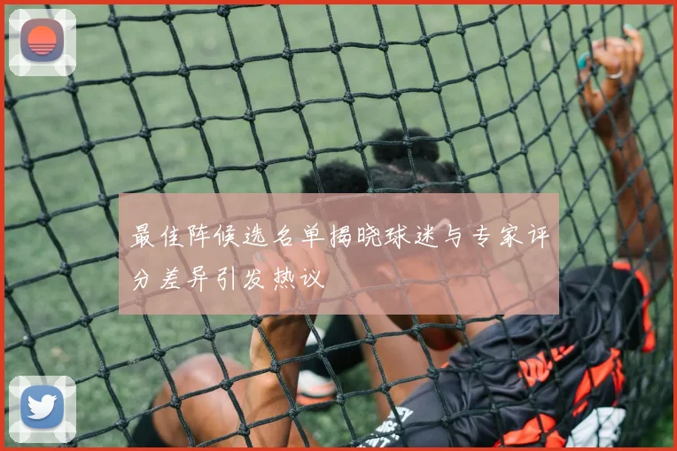 最佳阵候选名单揭晓球迷与专家评分差异引发热议