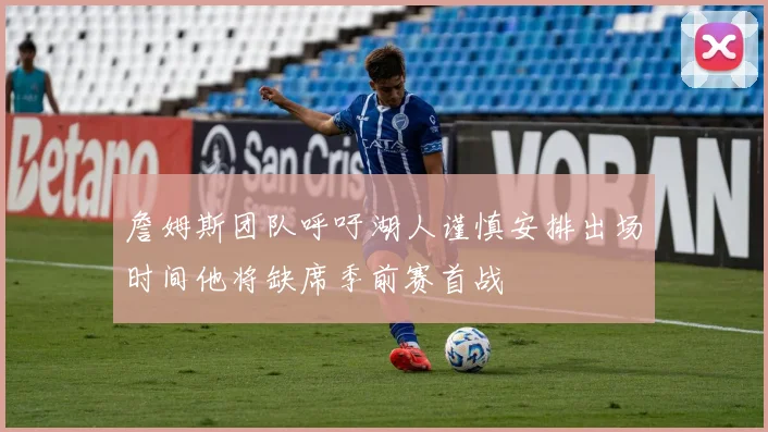 詹姆斯团队呼吁湖人谨慎安排出场时间他将缺席季前赛首战