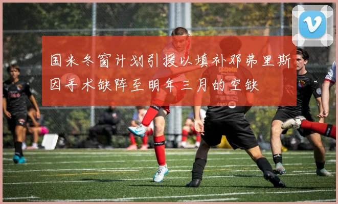国米冬窗计划引援以填补邓弗里斯因手术缺阵至明年三月的空缺